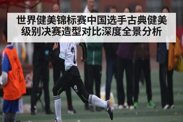 世界健美锦标赛中国选手古典健美级别决赛造型对比深度全景分析